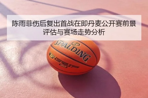 陈雨菲伤后复出首战在即丹麦公开赛前景评估与赛场走势分析